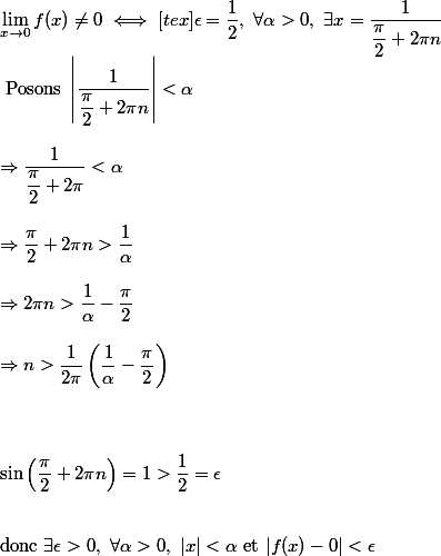 \lim_{x \to 0} f(x) \neq 0 \iff [tex]\epsilon = \dfrac{1}{2}, ~ \forall \alpha > 0, ~\exists x = \dfrac{1}{\dfrac{\pi}{2} + 2\pi n}\\\ \text{Posons} ~ \left| \dfrac{1}{\dfrac{\pi}{2} + 2\pi n} \right| < \alpha \\\\ \Rightarrow \dfrac{1}{\dfrac{\pi}{2} + 2\pi} < \alpha \\\\ \Rightarrow \dfrac{\pi}{2} + 2\pi n > \dfrac{1}{\alpha} \\\\ \Rightarrow 2\pi n > \dfrac{1}{\alpha}- \dfrac{\pi}{2} \\\\ \Rightarrow n > \dfrac{1}{2\pi} \left( \dfrac{1}{\alpha} - \dfrac{\pi}{2}\right) \\\\\\\\ \sin\left(\dfrac{\pi}{2} +2\pi n\right) = 1 > \dfrac{1}{2} = \epsilon \\\\\\ \text{donc } \exists \epsilon > 0, ~\forall \alpha > 0, ~|x | < \alpha ~\text{et}~ |f(x) - 0| < \epsilon